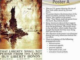 Poster A
 This is a U.S. poster showing the city of
  New York under attack by German
  forces.
 The poster depicts the destruction of the
  Statue of Liberty and New York City in
  flames. The caption of the poster
  reads, “That liberty shall not perish from
  the Earth. Buy Liberty Bonds.”
 Many Americans showed their support
  for the war by purchasing Liberty Bonds
  from the government. The profits went
  to the war effort, which made those who
  bought the bonds feel they were doing
  their part for the war.
 The objective of the poster is to eliminate
  dissent and unify Americans behind the
  war effort.
 There is evidence of the following
   propaganda tools:
       demonization,
       emotional appeals,
       patriotic appeals,
       half-truths or lies, and
       evocative visual symbols.
 