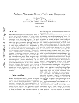arXiv:cs.CR/0504045v112Apr2005
Analyzing Worms and Network Traﬃc using Compression
Stephanie Wehner
Centrum voor Wiskunde en Informatica
Kruislaan 413, 1098 SJ Amsterdam, Netherlands
wehner@cwi.nl
July 31, 2006
Abstract
Internet worms have become a widespread threat to
system and network operations. In order to ﬁght
them more eﬃciently, it is necessary to analyze newly
discovered worms and attack patterns. This paper
shows how techniques based on Kolmogorov Com-
plexity can help in the analysis of internet worms and
network traﬃc. Using compression, diﬀerent species
of worms can be clustered by type. This allows us to
determine whether an unknown worm binary could
in fact be a later version of an existing worm in an
extremely simple, automated, manner. This may be-
come a useful tool in the initial analysis of malicious
binaries. Furthermore, compression can also be use-
ful to distinguish diﬀerent types of network traﬃc
and can thus help to detect traﬃc anomalies: Cer-
tain anomalies may be detected by looking at the
compressibility of a network session alone. We fur-
thermore show how to use compression to detect mali-
cious network sessions that are very similar to known
intrusion attempts. This technique could become a
useful tool to detect new variations of an attack and
thus help to prevent IDS evasion. We provide two
new plugins for Snort which demonstrate both ap-
proaches.
1 Introduction
Recent years have seen a sharp increase in internet
worms, such as Sasser and Msblaster, causing dam-
age to millions of systems worldwide. Worms are
automated programs that exploit vulnerabilities of
computers connected to the network in order to take
control of them. Once they have successfully infected
a system, they continue to search for new victims.
When a worm ﬁnds a new vulnerable computer it
will infect it as well. Worms thus spread through the
network on their own.
Given the enormous problems caused by worms, it
is important to develop defenses against them. For
this we need to analyze them in detail. Once a system
is found to be infected, we would like to know how
this happened, what actions the worm might perform
and how we can prevent infection in the future. This
paper is concerned with one of the ﬁrst steps in such
a diagnosis: we want to determine, whether we have
seen this worm before or whether it is very similar
to a known worm. To achieve this, we analyze the
binary executable of the worm. Many known worms,
such as Sasser, often come in a number of variants.
These are usually successive versions released by the
same author to extend the worm’s functionality. All
such versions together then form a family of related
worms. Using compression, we ﬁrst cluster the dif-
ferent versions of worms by family. We compare an
unknown worm to a number of known worms using
compression, which often allows us to guess its fam-
ily which simpliﬁes further analysis. This very simple
approach does not make use of any manual compar-
isons of text or especially selected patterns contained
in the worm used in conventional analysis. Many bi-
naries found in the wild are also compressed using
UPX, which is then modiﬁed to prevent decompres-
sion. This makes it very diﬃcult to analyze the bi-
nary using approaches which rely on disassembling
the binary and comparing the ﬂow of execution of
two programs. Surprisingly, our approach still works
even if UPX is used, although it becomes less accu-
rate. Therefore compression may be a useful tool in
the initial analysis of newly captured worms.
Infected systems and network attacks often cause
variations in network traﬃc. In order to recognize
and prevent such attacks one would like to detect
these variations. Typically, anomalies are detected
1
 
