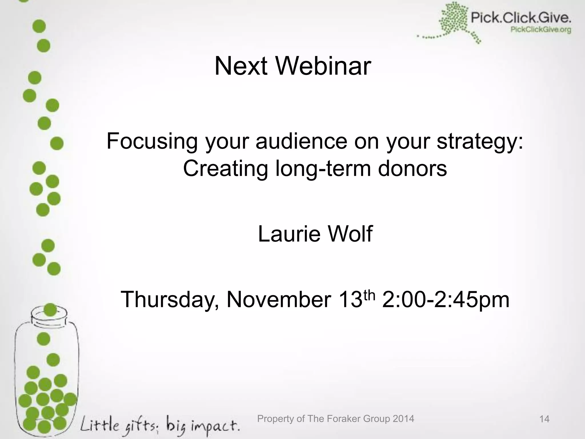 Next Webinar
Focusing your audience on your strategy:
Creating long-term donors
Laurie Wolf
Thursday, November 13th 2:00-2:45pm
Property of The Foraker Group 2014 14
 