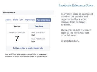 Facebook Relevance Score
Relevance score is calculated
based on the positive and
negative feedback an ad
receives from its target
audience.
The higher an ad’s relevance
score is, the less it will cost
to be delivered.
Sounds familiar….
 