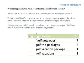 Account Structure
!
!
What Happens When An Accounts Has Lots of Broad Match?
Heavy use of broad match can lead to cross pollination in your account.
To see how this aﬀects your account, run a search query report, place in a
pivot table and see how many keywords are matching to each query.
Using more controlled match types [exact] and negatives keywords allows
you to steer traﬃc to the most eﬃcient keywords.
 