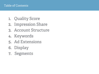 1
2
Table of Contents
1.  Quality Score
2.  Impression Share
3.  Account Structure
4.  Keywords
5.  Ad Extensions
6.  Display
7.  Segments
 