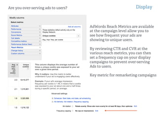 Display
!
!
Are you over-serving ads to users?
AdWords Reach Metrics are available
at the campaign level allow you to
see how frequent your ads are
showing to unique users.
By reviewing CTR and CVR at the
various reach metrics, you can then
set a frequency cap on your display
campaigns to prevent over-serving
Ads to users.
Key metric for remarketing campaigns
 