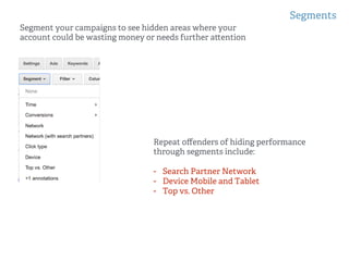 Segments
!
!
Segment your campaigns to see hidden areas where your
account could be wasting money or needs further a ention
Repeat oﬀenders of hiding performance
through segments include:
-  Search Partner Network
-  Device Mobile and Tablet
-  Top vs. Other
 