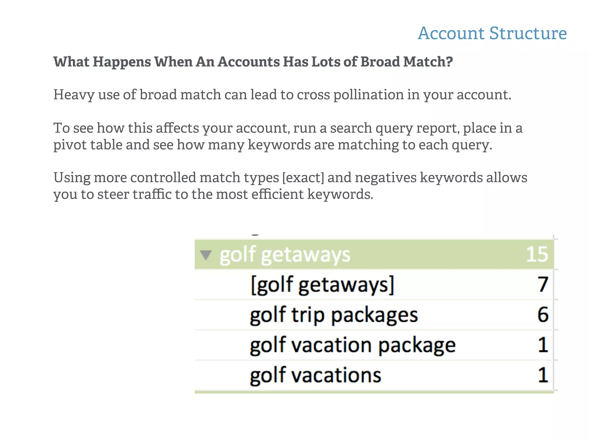 Account Structure
!
!
What Happens When An Accounts Has Lots of Broad Match?
Heavy use of broad match can lead to cross pollination in your account.
To see how this aﬀects your account, run a search query report, place in a
pivot table and see how many keywords are matching to each query.
Using more controlled match types [exact] and negatives keywords allows
you to steer traﬃc to the most eﬃcient keywords.
 