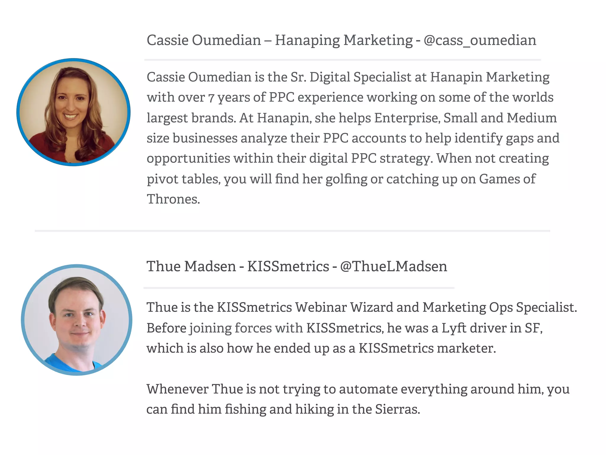 Cassie Oumedian – Hanaping Marketing - @cass_oumedian
Cassie Oumedian is the Sr. Digital Specialist at Hanapin Marketing
with over 7 years of PPC experience working on some of the worlds
largest brands. At Hanapin, she helps Enterprise, Small and Medium
size businesses analyze their PPC accounts to help identify gaps and
opportunities within their digital PPC strategy. When not creating
pivot tables, you will ﬁnd her golﬁng or catching up on Games of
Thrones.
Thue Madsen - KISSmetrics - @ThueLMadsen
Thue is the KISSmetrics Webinar Wizard and Marketing Ops Specialist.
Before joining forces with KISSmetrics, he was a Ly driver in SF,
which is also how he ended up as a KISSmetrics marketer.
Whenever Thue is not trying to automate everything around him, you
can ﬁnd him ﬁshing and hiking in the Sierras.
 
