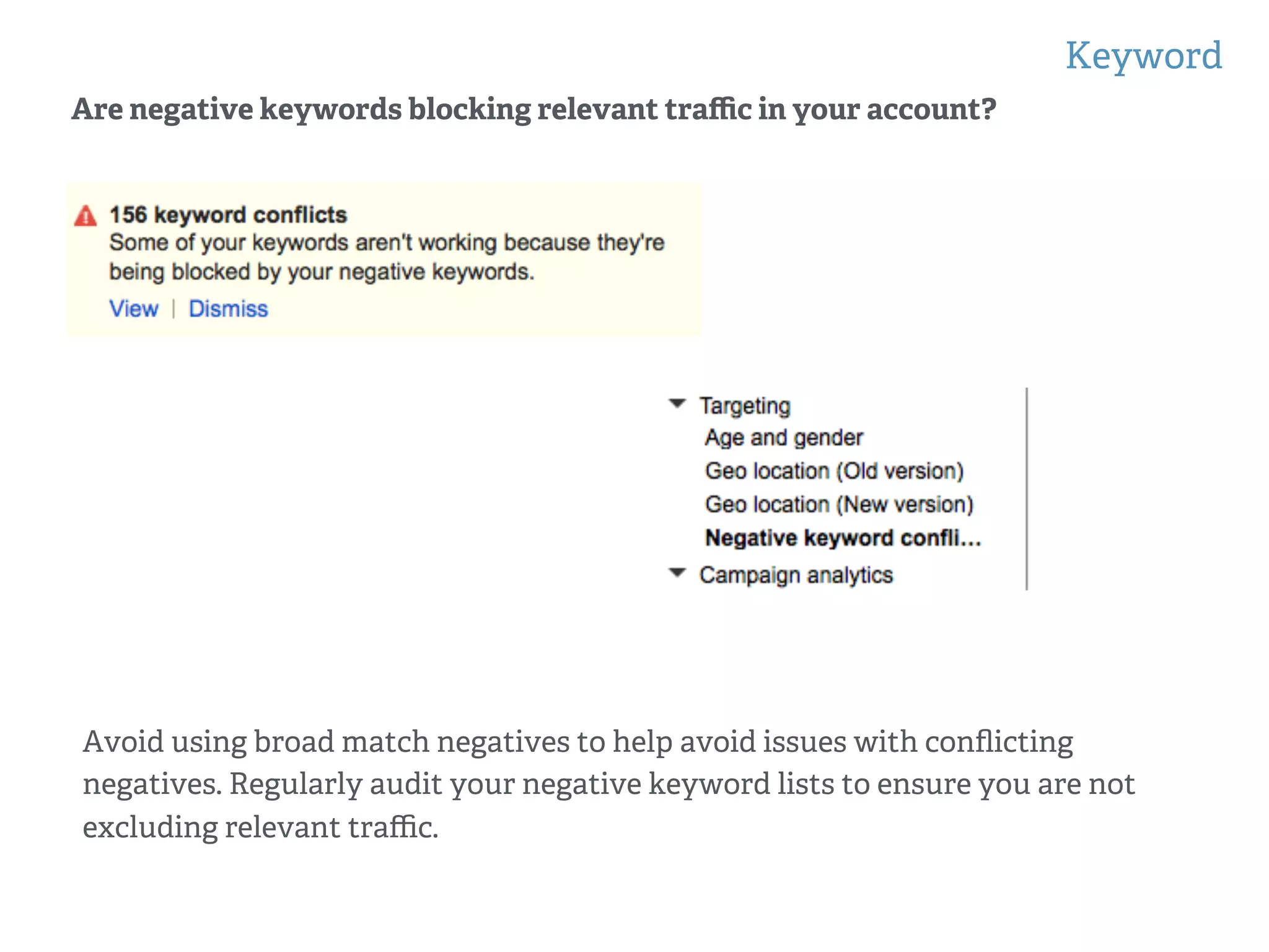 Keyword
!
!
Are negative keywords blocking relevant traﬃc in your account?
Avoid using broad match negatives to help avoid issues with conﬂicting
negatives. Regularly audit your negative keyword lists to ensure you are not
excluding relevant traﬃc.
 