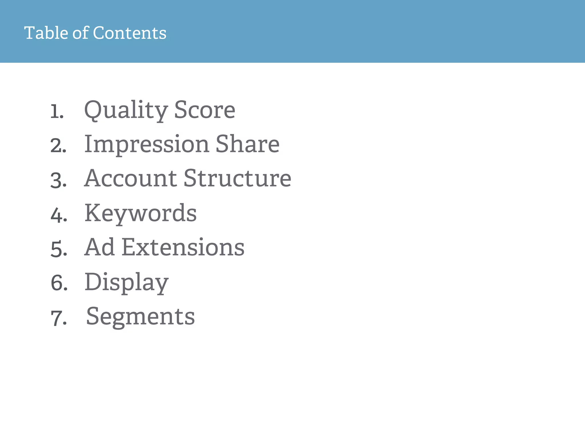 1
2
Table of Contents
1.  Quality Score
2.  Impression Share
3.  Account Structure
4.  Keywords
5.  Ad Extensions
6.  Display
7.  Segments
 