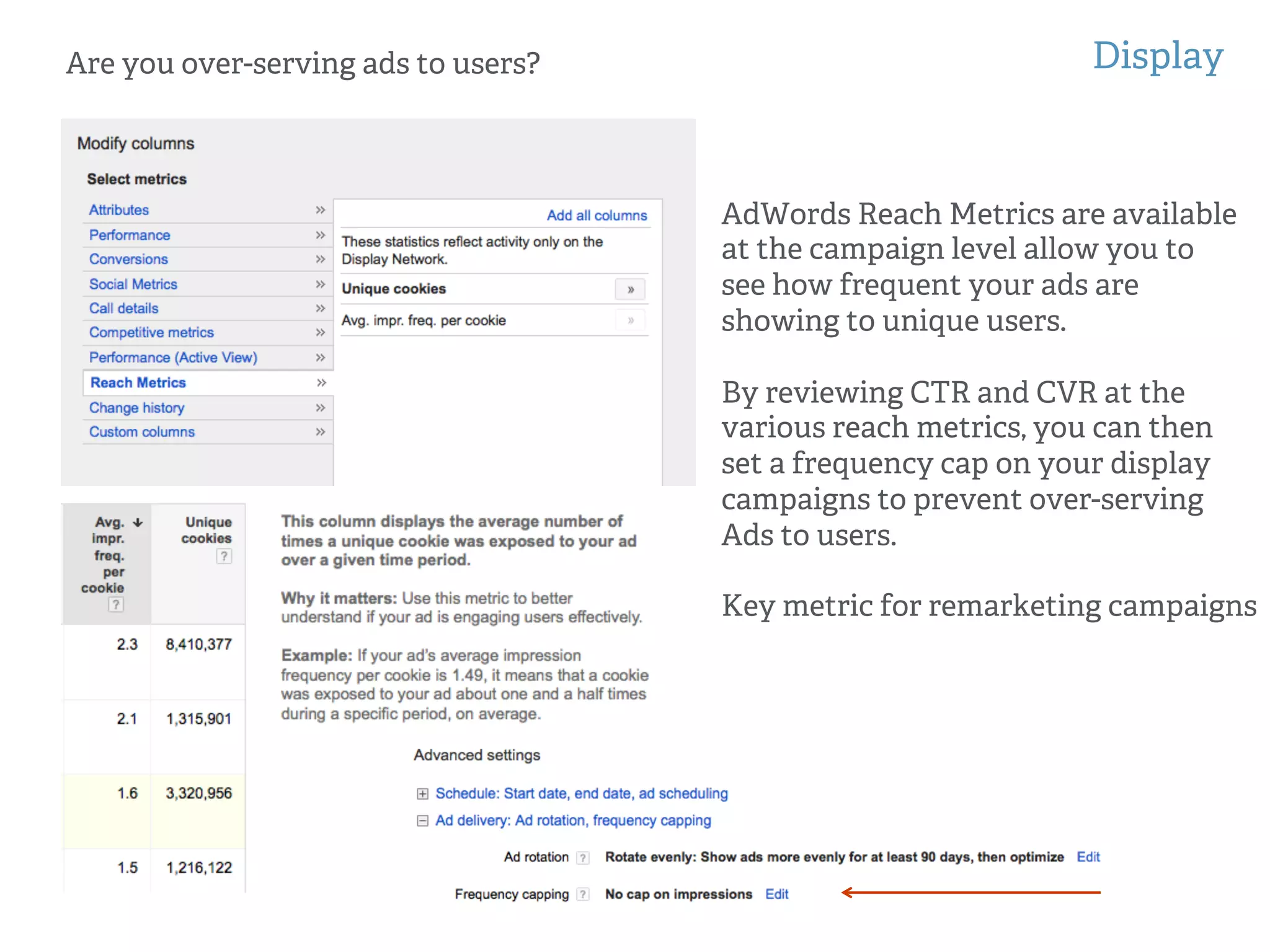 Display
!
!
Are you over-serving ads to users?
AdWords Reach Metrics are available
at the campaign level allow you to
see how frequent your ads are
showing to unique users.
By reviewing CTR and CVR at the
various reach metrics, you can then
set a frequency cap on your display
campaigns to prevent over-serving
Ads to users.
Key metric for remarketing campaigns
 