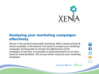 Analyzing your marketing campaigns
effectively
We are in the world of measurable marketing. With a variety of tools &
metrics available, it has become a lot easier to analyze your marketing
campaigns. By being able to monitor the effectiveness of the
campaigns in real time, it is possible to tweak parameters at run-time,
based on initial feedback. This ensures better results for your marketing
campaigns
                                                                             Like it,
                                                                            Share it!
 