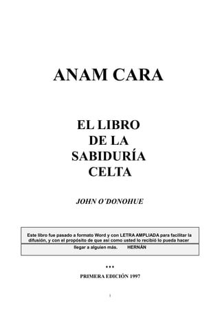 ANAM CARA

                     EL LIBRO
                      DE LA
                    SABIDURÍA
                      CELTA

                      JOHN O´DONOHUE



Este libro fue pasado a formato Word y con LETRA AMPLIADA para facilitar la
difusión, y con el propósito de que así como usted lo recibió lo pueda hacer
                     llegar a alguien más.    HERNÁN



                                    ♦♦♦

                        PRIMERA EDICIÓN 1997


                                     1
 