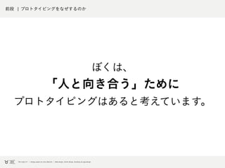 前段 ¦ プロトタイピングをなぜするのか
ぼくは、
「人と向き合う」ために
プロトタイピングはあると考えています。
 