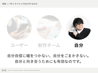 前段 ¦ プロトタイピングをなぜするのか
自分自信に嘘をつかない、自分をごまかさない。
自分と向き合うためにも有効なのです。
自分制作チームユーザー
 