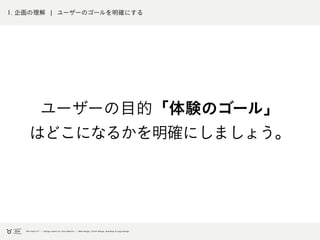 1. 企画の理解 ¦ ユーザーのゴールを明確にする
ユーザーの目的「体験のゴール」
はどこになるかを明確にしましょう。
 
