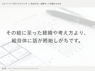 1.5. ペーパープロトタイピング ¦ 利点その1 : 批評モードを避けられる
その絵に至った経緯や考え方より、
絵自体に話が終始しがちです。
 