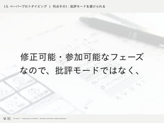 1.5. ペーパープロトタイピング ¦ 利点その1 : 批評モードを避けられる
修正可能・参加可能なフェーズ
なので、批評モードではなく、
 