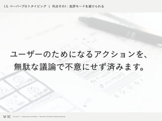 1.5. ペーパープロトタイピング ¦ 利点その1 : 批評モードを避けられる
ユーザーのためになるアクションを、
無駄な議論で不意にせず済みます。
 