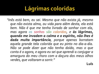 “Inês está bem, eu sei. Mesmo que não exista já, mesmo
que não exista alma, ou vida para além desta, ela está
bem. Não é que me tenha livrado de sonhar com ela,
mas agora os sonhos são coloridos, e às lágrimas,
quando me invadem a calma e o espírito, não lhes é
dada muita importância, porque apenas borratam
aquela grande tela colorida que eu pinto no dia-a-dia.
Não se pode dizer que não tenha doído, mas o que
conta é o agora, e agora eu sei que aprendi a conjugar a
amargura do meu choro com a doçura dos meus olhos
verdes, que voltaram a sorrir.”
Luís
 