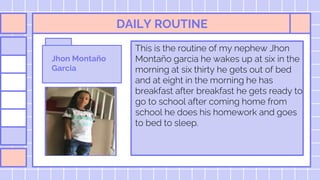 DAILY ROUTINE
This is the routine of my nephew Jhon
Montaño garcia he wakes up at six in the
morning at six thirty he gets out of bed
and at eight in the morning he has
breakfast after breakfast he gets ready to
go to school after coming home from
school he does his homework and goes
to bed to sleep.
Jhon Montaño
Garcia
 