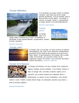 Energía hidráulica:
Es la producida por el agua retenida en embalses
o pantanos a gran altura (que posee energía
potencial gravitatoria). Si en un momento dado se
deja caer hasta un nivel inferior, esta energía se
convierte en energía. Cinética y, posteriormente,
en energía eléctrica en la central hidroeléctrica.
Ilustración 5: energía hidráulica
Energía
eólica:
La Energía
eólica es la
energía cinética producida por el viento. Se transforma en
electricidad en unos aparatos llamados aerogeneradores (molinos
de viento especiales).
Ilustración 6: energía eólica
Energía solar:
La Energía solar es la que llega a la Tierra en forma de radiación
electromagnética (luz, calor y rayos ultravioleta principalmente)
procedente del Sol, donde ha sido generada por un proceso de
fusión nuclear. El aprovechamiento de la energía solar se puede
realizar de dos formas: por conversión térmica de alta
temperatura (sistema foto térmico) y por conversión fotovoltaica
(sistema fotovoltaico). Ilustración 7: energía solar
Energía de la biomasa:
La Energía de la biomasa es la que se obtiene de los compuestos
orgánicos mediante procesos naturales. Con el término biomasa se
alude a la energía solar, convertida en materia orgánica por la
vegetación, que se puede recuperar por combustión directa o
transformando esa materia en otros combustibles, como alcohol,
metanol o aceite. También se puede obtener biogás, de composición parecida al gas natural, a
partir de desechos orgánicos.
Ilustración 8: energía biomasa
 