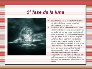 5º fase de la luna  Nuestra luna recién nacida 4.500 milones de años más tarde todavía posee las cicatrices de esto impactos.  El interior de4 la luna era un líquido como el contenido de un huevo, cuando la corteza es perforada por una rocaproveniente del espacio la cuenta es resultante se llena con lava que mana  desde el interior después solidifica dando lugar a un mar de rocas oscuras, este tipo de erosión ni por el viento ni por el agua desnuda de repetación  en el efecto de impacto tras impacto, lo único que puede erosiorar lo cráteres antiguos son los cráteres nuevos hay cráteres dentro de otros cráteres, comparados con los cráteres antiguos  los cráteres nuevos  son brillantes y jóvenes  los rayos son los detalles más brillantes de la luna .  