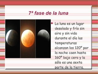 7ª fase de la luna  La luna es un lugar desolado y frío sin aire y sin vida durante el día las temperaturas alcanzan los 120º por la noche caen hasta 160º bajo cero y la  sólo es una sexta parte de la tierra. 