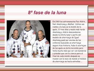 8ª fase de la luna En1.969 los astronanautas Pas Aldrin, Neil Amstromg y MaIkel  Collins van rumbo a la luna es la misión de la apolo, 11 tres días y medio más tarde Amstomg y Aldrin descendieron desde la órbita lunar a porto del modelo de aterrizaje de Iguel Amstomg pasó por encima de los cráteres buscando un aterrizaje seguro hizo historia, hubo 6 acertajes de los apolo un éxito:increible pero tenía mucho más que ver con banderas y pisadas que con la ciencia pero al final de cada misión después se reunen con la nave de mando el módulo de aterrizaje se hacía estrellas ... 