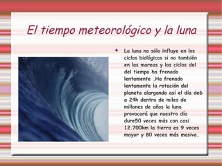 El tiempo meteorológico y la luna La luna no sólo influye en los ciclos biológicos si no también en las mareas y los ciclos del del tiempo ha frenado lentamente .Ha frenado lentamente la rotación del planeta alargando así el día de6 a 24h dentro de miles de millones de años la luna provocará que nuestro día dure50 veces más con casi 12.700km la tierra es 9 veces mayor y 80 veces más masiva. 