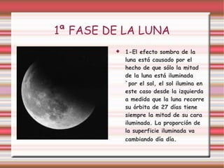 1ª FASE DE LA LUNA 1-El efecto sombra de la luna está causado por el hecho de que sólo la mitad de la luna está iluminada `por el sol, el sol ilumina en este caso desde la izquierda a medida que la luna recorre su órbita de 27 días tiene siempre la mitad de su cara iluminada. La proporción de la superficie iluminada va cambiando día día . 