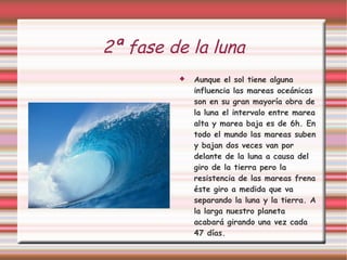2ª fase de la luna Aunque el sol tiene alguna influencia las mareas oceánicas son en su gran mayoría obra de la luna el intervalo entre marea alta y marea baja es de 6h. En todo el mundo las mareas suben y bajan dos veces van por delante de la luna a causa del giro de la tierra pero la resistencia de las mareas frena éste giro a medida que va separando la luna y la tierra. A la larga nuestro planeta acabará girando una vez cada 47 días. 