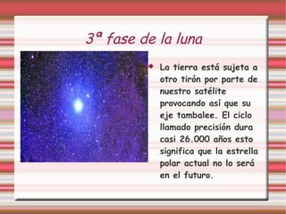 3ª fase de la luna La tierra está sujeta a otro tirón por parte de nuestro satélite provocando así que su eje tambalee. El ciclo llamado precisión dura casi 26.000 años esto significa que la estrella polar actual no lo será en el futuro. 