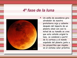 4º fase de la luna Un anillo de escombros gira alrededor de nuestra prototierra roja y caliente después del impacto de un planeta simal con casi la mitad de su tamaño se cree que esta colisión originó la luna, se condensó a partir de la corteza y el mando expulado del planeta junto a los proyectiles que viajaba en el sistema solar primitivo . 