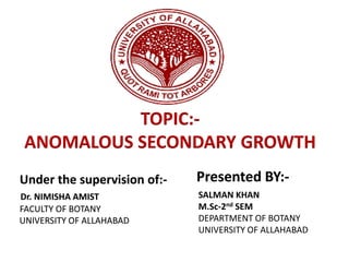TOPIC:-
ANOMALOUS SECONDARY GROWTH
Under the supervision of:- Presented BY:-
Dr. NIMISHA AMIST
FACULTY OF BOTANY
UNIVERSITY OF ALLAHABAD
SALMAN KHAN
M.Sc-2nd SEM
DEPARTMENT OF BOTANY
UNIVERSITY OF ALLAHABAD
 