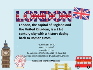 London, the capital of England and
the United Kingdom, is a 21st
century city with a history dating
back to Roman times.
Foundation: 47 AD
Area: 1,572 km²
elevation: 11m
Population: 8,982 million (2019) Eurostat
Metropolitan population: 14,800,000 (London)
Ana María Marìnez Meneses
 