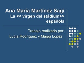 Ana María Martínez Sagi La << virgen del stádium>> española Trabajo realizado por: Lucía Rodríguez y Maggi López  