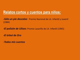 Relatos cortos y cuentos para niños:
-Sólo un pie descalzo: Premio Nacional de Lit. Infantil y Juvenil
(1984)

-El polizón de Ulises: Premio Lazarillo de Lit. Infantil (1965)

-El árbol de Oro

-Todos mis cuentos
 