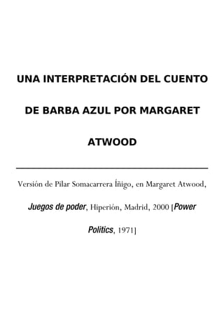UNA INTERPRETACIÓN DEL CUENTO


  DE BARBA AZUL POR MARGARET


                    ATWOOD



Versión de Pilar Somacarrera Íñigo, en Margaret Atwood,

   Juegos de poder, Hiperión, Madrid, 2000 [Power

                    Politics, 1971]
 