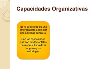 Capacidades Organizativas
Es la capacidad de una
empresa para acometer
una actividad concreta.
Son las capacidades
que son fundamentales
para el resultado de la
empresa y su
estrategia.
 