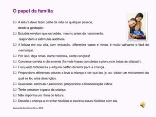 O papel da família

 A leitura deve fazer parte da vida de qualquer pessoa,
     desde a gestação!
 Estudos revelam que os bebés, mesmo antes do nascimento,
      respondem a estímulos auditivos.
 A leitura em voz alta, com entoação, diferentes vozes e ritmos é muito cativante e fácil de
     memorizar.
 Por isso, diga rimas, narre histórias, cante canções!
 Converse correta e claramente (formule frases completas e pronuncie todas as sílabas!).
 Frequente bibliotecas e adquira cartão de leitor para a criança .
 Proporcione diferentes leituras e leve a criança a ver que leu (p. ex. visitar um monumento do
     qual se leu uma descrição).
 Questione, estimule o raciocínio, proporcione a ficionalização lúdica.
 Tente perceber o gosto da criança.
 Não imponha um ritmo de leitura.
 Desafie a criança a inventar histórias e escreva essas histórias com ela.

Margarida Botelho da Silva, 2012.
 