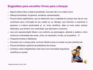 Sugestões para escolher livros para crianças
o Alguma oferta indica a idade aconselhada, mas este não é um critério único;
o Ofereça diversidade: de géneros, temáticas, apresentações;
o Procure textos significativos, que se relacionem com a realidade da criança mas não só: que
   contribuam para a formação do seu caráter (p. ex. fábulas), que informem e incentivem à
   pesquisa e à leitura aprofundada (p. ex. livros científicos, atlas ou livros sobre culturas
   diferentes), que divirtam com criatividade, que estimulem o raciocínio.
o Leia com expressividade! Mude a voz conforme as personagens, abrande e acelere o ritmo
   conforme a intensidade das cenas, chore, se necessário, ria alto, se se justificar…!!!
o Frequente livrarias e bibliotecas;
o Converse com a criança sobre os livros infantis e leve-a a revelar as suas preferências;
o Procure temáticas e géneros da preferência da criança;
o Conheça o texto integralmente; evite livros com incorreções linguísticas,
   científicas ou sociais.




Margarida Botelho da Silva, 2012.
 