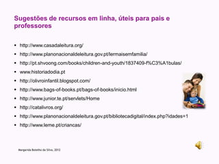 Sugestões de recursos em linha, úteis para pais e
professores

 http://www.casadaleitura.org/
 http://www.planonacionaldeleitura.gov.pt/lermaisemfamilia/
 http://pt.shvoong.com/books/children-and-youth/1837409-f%C3%A1bulas/
 www.historiadodia.pt
 http://olivroinfantil.blogspot.com/
 http://www.bags-of-books.pt/bags-of-books/inicio.html
 http://www.junior.te.pt/servlets/Home
 http://catalivros.org/
 http://www.planonacionaldeleitura.gov.pt/bibliotecadigital/index.php?idades=1
 http://www.leme.pt/criancas/



  Margarida Botelho da Silva, 2012
 