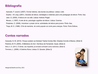 Bibliografia
 Azevedo, F. (coord.) (2007). Formar leitores, das teorias às práticas. Lisboa: Lidel.
 Duarte, I. M. (org.) (2001). Gavetas de leitura, estratégias e materiais para uma pedagogia da leitura. Porto: Asa.
 Jean, G. (2000). A leitura em voz alta. Lisboa: Instituto Piaget.
 Morais, J. (1997). A arte de ler, psicologia cognitiva da leitura. Lisboa: Cosmos.
 Poslaniec, C. (2006). Incentivar o prazer de ler, actividades de leitura para jovens. Porto: Asa.
 Traça, M. E. (1998). O fio da memória, do conto popular ao conto para crianças. Porto: Porto Editora.




Contos narrados
Caravela, N. M. (2010). Porque existem as Estrelas? Santa Comba Dão: Edições Convite à Música. [Slide 5]
Pedreira, M. R. (2005). A Biblioteca do Avô. Vila Nova de Famalicão: Quasi. [Slide 2]
Silva, C. A. (2011). Ó Simão, seu trapalhão, já armaste confusão!.Leiria: textiverso. [Slide 4]
Timmers, L. (2008). A Galinha Ruiva. Lisboa: D. Quixote. [Slide 3]




Margarida Botelho da Silva, 2012
 