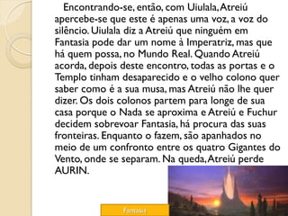 Encontrando-se, então, com Uiulala, Atreiú
apercebe-se que este é apenas uma voz, a voz do
silêncio. Uiulala diz a Atreiú que ninguém em
Fantasia pode dar um nome à Imperatriz, mas que
há quem possa, no Mundo Real. Quando Atreiú
acorda, depois deste encontro, todas as portas e o
Templo tinham desaparecido e o velho colono quer
saber como é a sua musa, mas Atreiú não lhe quer
dizer. Os dois colonos partem para longe de sua
casa porque o Nada se aproxima e Atreiú e Fuchur
decidem sobrevoar Fantasia, há procura das suas
fronteiras. Enquanto o fazem, são apanhados no
meio de um confronto entre os quatro Gigantes do
Vento, onde se separam. Na queda, Atreiú perde
AURIN.


               Fantasia
 