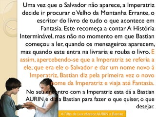Uma vez que o Salvador não aparece, a Imperatriz
 decide ir procurar o Velho da Montanha Errante, o
        escritor do livro de tudo o que acontece em
         Fantasia. Este recomeça a contar A História
Interminável, mas não no momento em que Bastian
   começou a ler, quando os mensageiros aparecem,
mas quando este entra na livraria e rouba o livro. E
assim, apercebendo-se que a Imperatriz se referia a
  ele, que era ele o Salvador e dar um nome novo à
     Imperatriz, Bastian diz pela primeira vez o novo
              nome da Imperatriz e viaja até Fantasia.
  No seu encontro com a Imperatriz esta dá a Bastian
  AURIN e diz a Bastian para fazer o que quiser, o que
                                              desejar.
                A Filha da Lua oferece AURIN a Bastian
 
