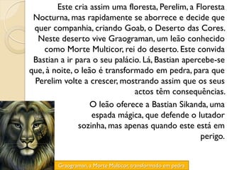 Este cria assim uma floresta, Perelim, a Floresta
 Nocturna, mas rapidamente se aborrece e decide que
 quer companhia, criando Goab, o Deserto das Cores.
  Neste deserto vive Graograman, um leão conhecido
    como Morte Multicor, rei do deserto. Este convida
 Bastian a ir para o seu palácio. Lá, Bastian apercebe-se
que, à noite, o leão é transformado em pedra, para que
 Perelim volte a crescer, mostrando assim que os seus
                               actos têm consequências.
                   O leão oferece a Bastian Sikanda, uma
                   espada mágica, que defende o lutador
               sozinha, mas apenas quando este está em
                                                   perigo.


        Graograman, a Morte Multicor, transformado em pedra
 