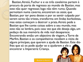 Bastian, Atreiú, Fuchur e e os três cavaleiros partem à
procura da porta de regresso ao mundo de Bastian, mas
este não quer regressar, logo não têm rumo. Quando
pernoitam numa caverna, encontram os aiaiai, que
Bastian, por ter pena destes e por se sentir culpado por
serem seres tão tristes, transforma em lindas borboletas,
mas estas começam a destruir a prata. Atreiú pede a
Bastian que lhe conte coisas sobre o seu mundo, mas
este não se lembra, pois casa vez que ele deseja algo, um
pedaço da sua memória da vida real desaparece.
Encontrando então um objectivo de viagem, a Torre de
Marfim, Bastian e os companheiros recebem a visita de
alguns príncipes, que querem a ajuda de Bastian. Este diz-
lhes que só os pode ajudar se o ajudarem a ele a
encontrar a Imperatriz Criança.


                      Bastian e Atreiú
 