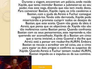 Durante a viagem, encontram um palácio, onde reside
Xayíde, que tenta intimidar Bastian a submeter-se ao seu
 poder, mas este nega, dizendo que não tem medo desta.
Para convencer Bastian, Xayíde rapta os três cavaleiros e
        Bastian, com a ajuda de Atreiú e Fuchur consegue
           resgatá-los. Tendo sido derrotada, Xayíde pede
    misericórdia e promete cumprir todos os desejos de
      Bastian, que este aceita. Quem não gosta da ideia é
  Atreiú, que pensa que os objectivos de Xayíde não são
 tão inofensivos como Bastian pensa. Quando confronta
Bastian com os seus pensamentos, este repreende-o, não
querendo ser aconselhado. Xayíde dá a Bastian um cinto
       que o torna invisível, o cinto Guemal e diz-lhe que
     Atreiú está a pensar em roubar-lhe AURIN. Embora
   Bastian se recuse a acreditar em tal coisa, usa o cinto
   para espiar os dois amigos e confirma as suspeitas de
 Xayíde. Quando Atreiú e Fuchur tentam roubar AURIN,
         Bastian impede-os e expulsa-os da sua comitiva.



                Xayíde
 