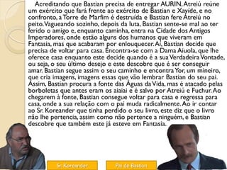 Acreditando que Bastian precisa de entregar AURIN, Atreiú reúne
um exército que fará frente ao exército de Bastian e Xayíde, e no
confronto, a Torre de Marfim é destruída e Bastian fere Atreiú no
peito.Vagueando sozinho, depois da luta, Bastian sente-se mal ao ter
ferido o amigo e, enquanto caminha, entra na Cidade dos Antigos
Imperadores, onde estão alguns dos humanos que viveram em
Fantasia, mas que acabaram por enlouquecer. Aí, Bastian decide que
precisa de voltar para casa. Encontra-se com a Dama Aiuola, que lhe
oferece casa enquanto este decide quando é a sua Verdadeira Vontade,
ou seja, o seu último desejo e este descobre que é ser conseguir
amar. Bastian segue assim o seu caminho e encontra Yor, um mineiro,
que cria imagens, imagens essas que vão lembrar Bastian do seu pai.
Assim, Bastian procura a fonte das Águas da Vida, mas é atacado pelas
borboletas que antes eram os aiaiai e é salvo por Atreiú e Fuchur. Ao
chegarem à fonte, Bastian consegue voltar para casa e regressa para
casa, onde a sua relação com o pai muda radicalmente. Ao ir contar
ao Sr. Koreander que tinha perdido o seu livro, este diz que o livro
não lhe pertencia, assim como não pertence a ninguém, e Bastian
descobre que também este já esteve em Fantasia.




          Sr. Koreander       Pai de Bastian
 