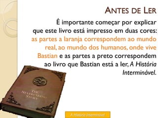 ANTES DE LER
          É importante começar por explicar
que este livro está impresso em duas cores:
as partes a laranja correspondem ao mundo
     real, ao mundo dos humanos, onde vive
  Bastian e as partes a preto correspondem
     ao livro que Bastian está a ler, A História
                                  Interminável.




              A História Interminável
 