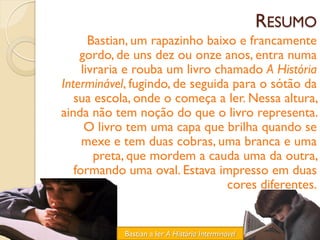 RESUMO
       Bastian, um rapazinho baixo e francamente
    gordo, de uns dez ou onze anos, entra numa
     livraria e rouba um livro chamado A História
Interminável, fugindo, de seguida para o sótão da
   sua escola, onde o começa a ler. Nessa altura,
ainda não tem noção do que o livro representa.
      O livro tem uma capa que brilha quando se
     mexe e tem duas cobras, uma branca e uma
        preta, que mordem a cauda uma da outra,
   formando uma oval. Estava impresso em duas
                                 cores diferentes.


            Bastian a ler A História Interminável
 